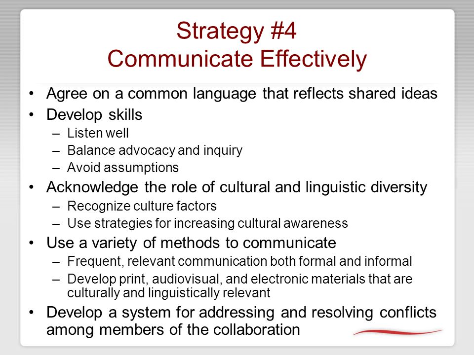 Strategy #4 Communicate Effectively Agree on a common language that reflects shared ideas Develop skills –Listen well –Balance advocacy and inquiry –Avoid assumptions Acknowledge the role of cultural and linguistic diversity –Recognize culture factors –Use strategies for increasing cultural awareness Use a variety of methods to communicate –Frequent, relevant communication both formal and informal –Develop print, audiovisual, and electronic materials that are culturally and linguistically relevant Develop a system for addressing and resolving conflicts among members of the collaboration