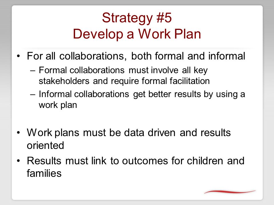 Strategy #5 Develop a Work Plan For all collaborations, both formal and informal –Formal collaborations must involve all key stakeholders and require formal facilitation –Informal collaborations get better results by using a work plan Work plans must be data driven and results oriented Results must link to outcomes for children and families