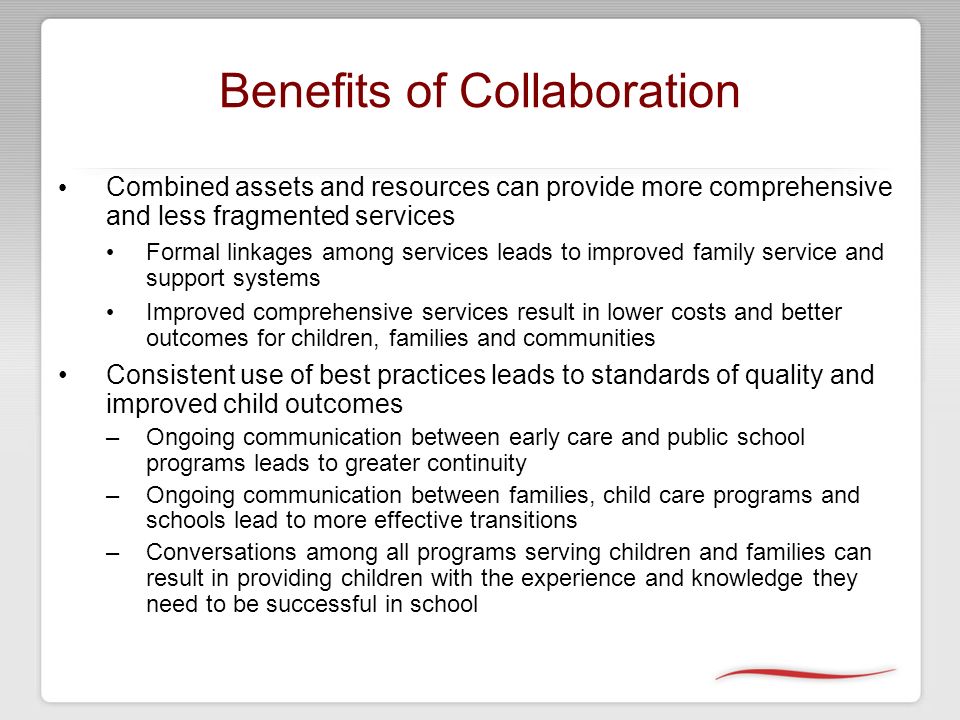 Benefits of Collaboration Combined assets and resources can provide more comprehensive and less fragmented services Formal linkages among services leads to improved family service and support systems Improved comprehensive services result in lower costs and better outcomes for children, families and communities Consistent use of best practices leads to standards of quality and improved child outcomes –Ongoing communication between early care and public school programs leads to greater continuity –Ongoing communication between families, child care programs and schools lead to more effective transitions –Conversations among all programs serving children and families can result in providing children with the experience and knowledge they need to be successful in school