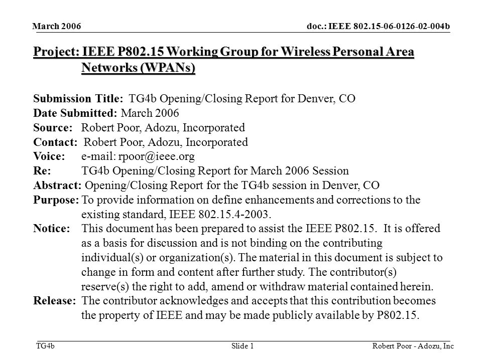 doc.: IEEE b TG4b March 2006 Robert Poor - Adozu, IncSlide 1 Project: IEEE P Working Group for Wireless Personal Area Networks (WPANs) Submission Title: TG4b Opening/Closing Report for Denver, CO Date Submitted: March 2006 Source: Robert Poor, Adozu, Incorporated Contact: Robert Poor, Adozu, Incorporated Voice:   Re: TG4b Opening/Closing Report for March 2006 Session Abstract: Opening/Closing Report for the TG4b session in Denver, CO Purpose:To provide information on define enhancements and corrections to the existing standard, IEEE