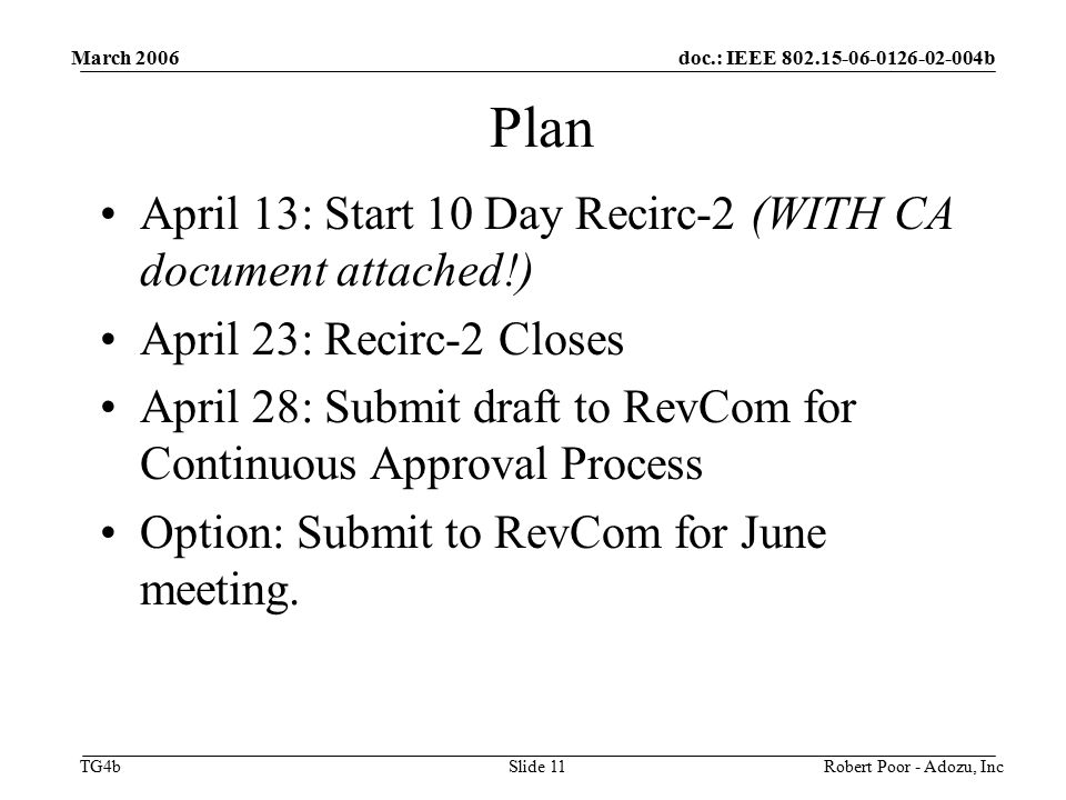 doc.: IEEE b TG4b March 2006 Robert Poor - Adozu, IncSlide 11 Plan April 13: Start 10 Day Recirc-2 (WITH CA document attached!) April 23: Recirc-2 Closes April 28: Submit draft to RevCom for Continuous Approval Process Option: Submit to RevCom for June meeting.