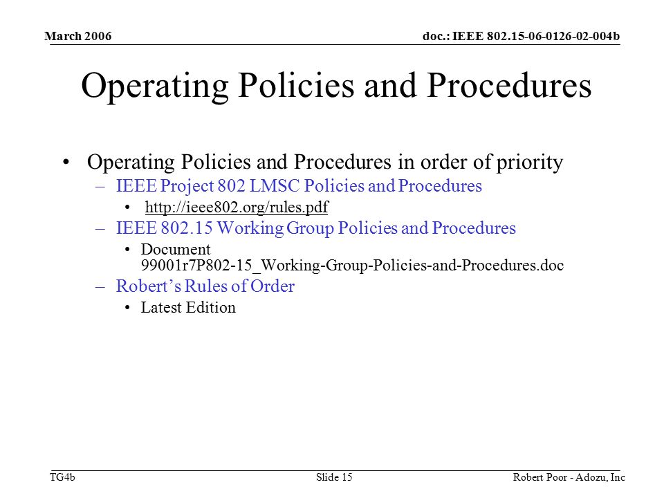 doc.: IEEE b TG4b March 2006 Robert Poor - Adozu, IncSlide 15 Operating Policies and Procedures Operating Policies and Procedures in order of priority –IEEE Project 802 LMSC Policies and Procedures   –IEEE Working Group Policies and Procedures Document 99001r7P802-15_Working-Group-Policies-and-Procedures.doc –Robert’s Rules of Order Latest Edition