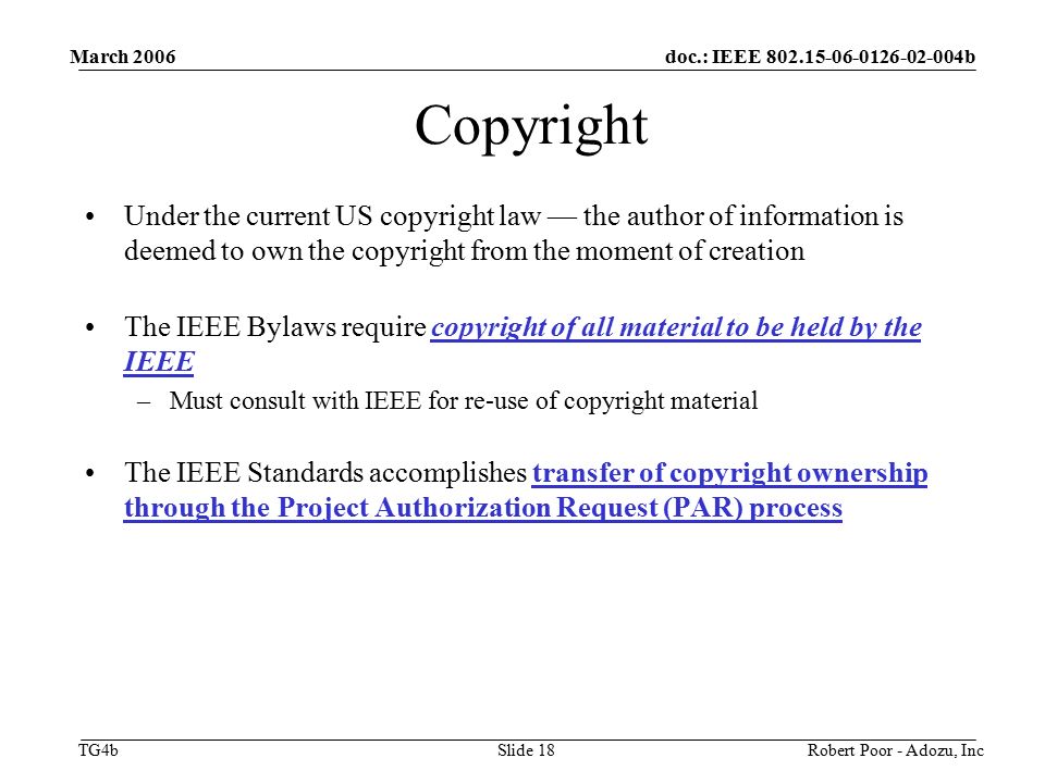 doc.: IEEE b TG4b March 2006 Robert Poor - Adozu, IncSlide 18 Copyright Under the current US copyright law — the author of information is deemed to own the copyright from the moment of creation The IEEE Bylaws require copyright of all material to be held by the IEEE –Must consult with IEEE for re-use of copyright material The IEEE Standards accomplishes transfer of copyright ownership through the Project Authorization Request (PAR) process