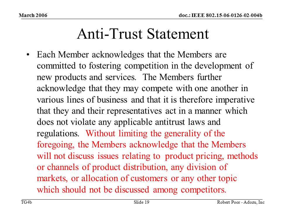 doc.: IEEE b TG4b March 2006 Robert Poor - Adozu, IncSlide 19 Anti-Trust Statement Each Member acknowledges that the Members are committed to fostering competition in the development of new products and services.