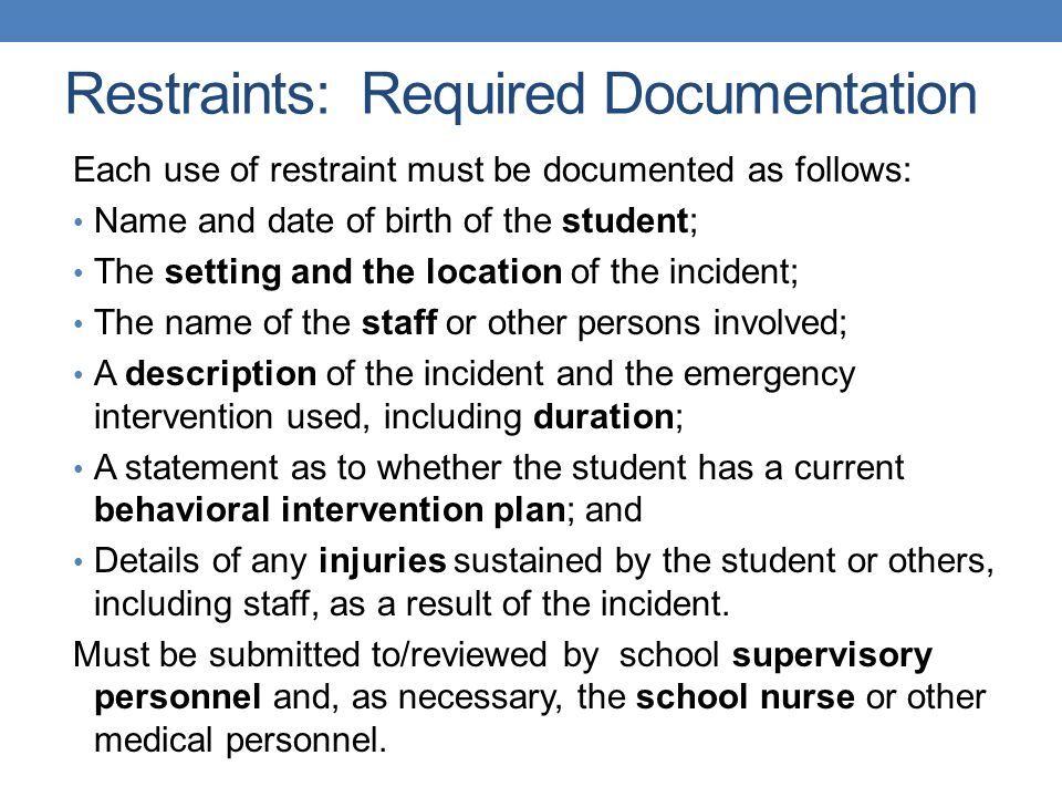 Restraints: Required Documentation Each use of restraint must be documented as follows: Name and date of birth of the student; The setting and the location of the incident; The name of the staff or other persons involved; A description of the incident and the emergency intervention used, including duration; A statement as to whether the student has a current behavioral intervention plan; and Details of any injuries sustained by the student or others, including staff, as a result of the incident.