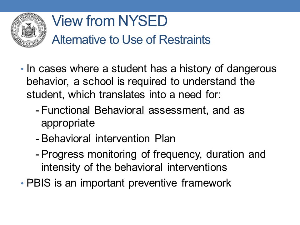 View from NYSED Alternative to Use of Restraints In cases where a student has a history of dangerous behavior, a school is required to understand the student, which translates into a need for: -Functional Behavioral assessment, and as appropriate -Behavioral intervention Plan -Progress monitoring of frequency, duration and intensity of the behavioral interventions PBIS is an important preventive framework
