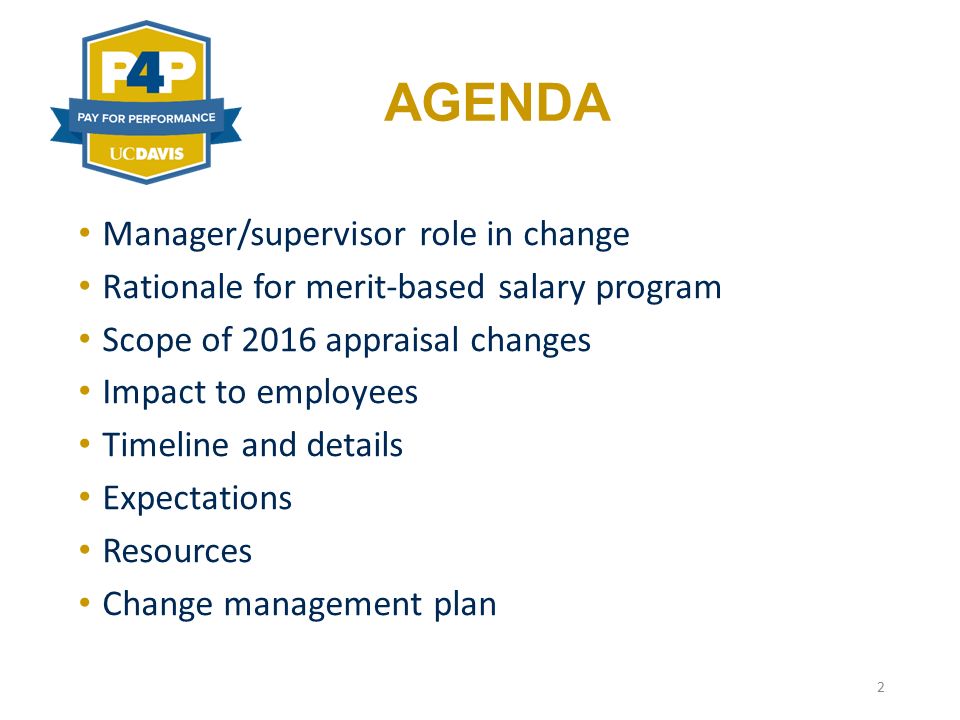 AGENDA Manager/supervisor role in change Rationale for merit-based salary program Scope of 2016 appraisal changes Impact to employees Timeline and details Expectations Resources Change management plan 2