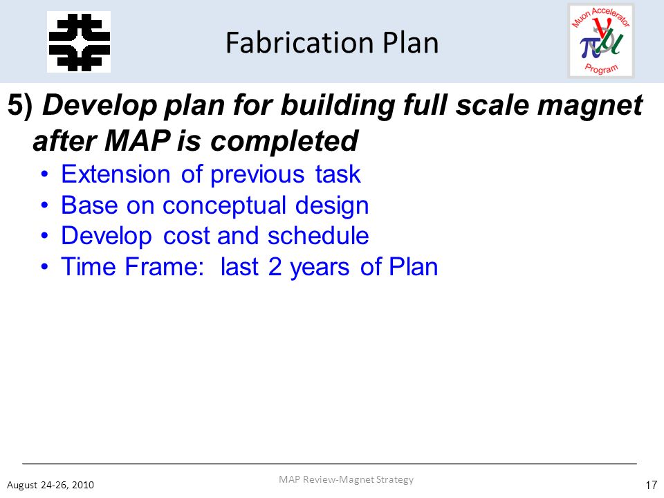 Fabrication Plan 5) Develop plan for building full scale magnet after MAP is completed Extension of previous task Base on conceptual design Develop cost and schedule Time Frame: last 2 years of Plan August 24-26, MAP Review-Magnet Strategy