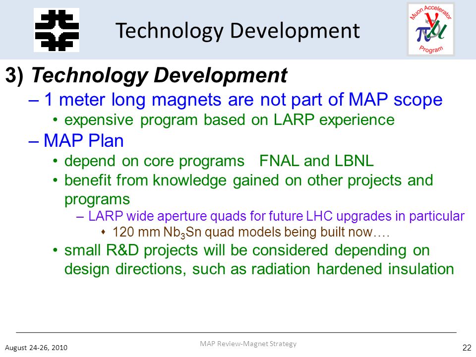 Technology Development 3) Technology Development –1 meter long magnets are not part of MAP scope expensive program based on LARP experience –MAP Plan depend on core programs FNAL and LBNL benefit from knowledge gained on other projects and programs –LARP wide aperture quads for future LHC upgrades in particular  120 mm Nb 3 Sn quad models being built now….