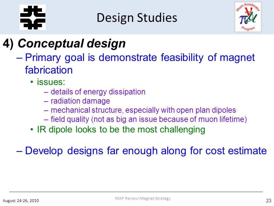 Design Studies 4) Conceptual design –Primary goal is demonstrate feasibility of magnet fabrication issues: –details of energy dissipation –radiation damage –mechanical structure, especially with open plan dipoles –field quality (not as big an issue because of muon lifetime) IR dipole looks to be the most challenging –Develop designs far enough along for cost estimate August 24-26, MAP Review-Magnet Strategy