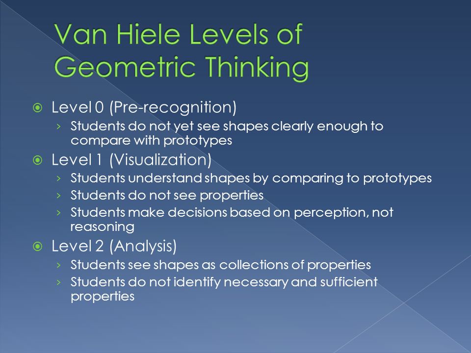  Level 0 (Pre-recognition) › Students do not yet see shapes clearly enough to compare with prototypes  Level 1 (Visualization) › Students understand shapes by comparing to prototypes › Students do not see properties › Students make decisions based on perception, not reasoning  Level 2 (Analysis) › Students see shapes as collections of properties › Students do not identify necessary and sufficient properties