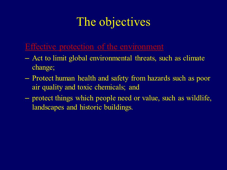 The objectives Effective protection of the environment – Act to limit global environmental threats, such as climate change; – Protect human health and safety from hazards such as poor air quality and toxic chemicals; and – protect things which people need or value, such as wildlife, landscapes and historic buildings.