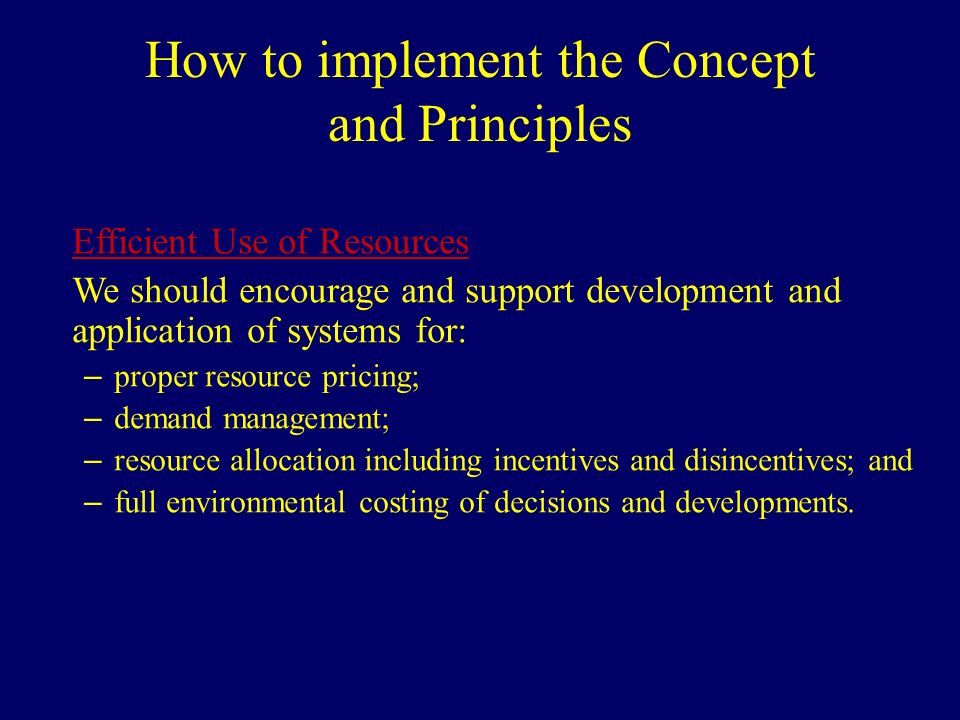 How to implement the Concept and Principles Efficient Use of Resources We should encourage and support development and application of systems for: – proper resource pricing; – demand management; – resource allocation including incentives and disincentives; and – full environmental costing of decisions and developments.