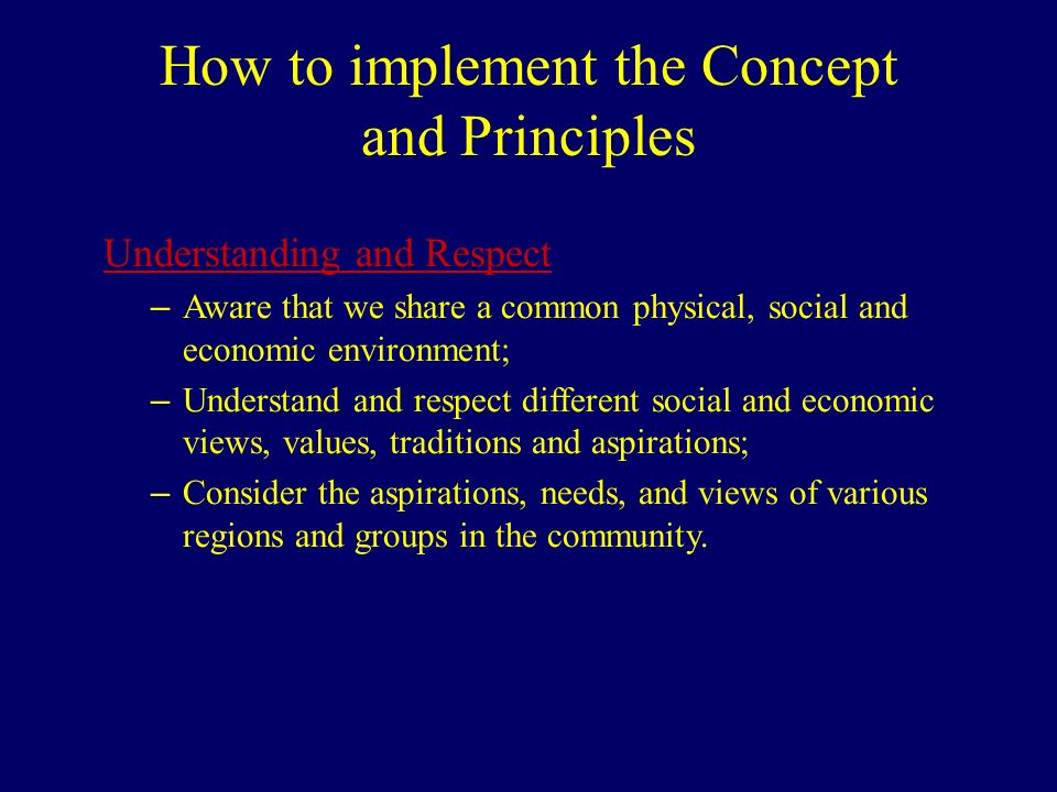 How to implement the Concept and Principles Understanding and Respect – Aware that we share a common physical, social and economic environment; – Understand and respect different social and economic views, values, traditions and aspirations; – Consider the aspirations, needs, and views of various regions and groups in the community.