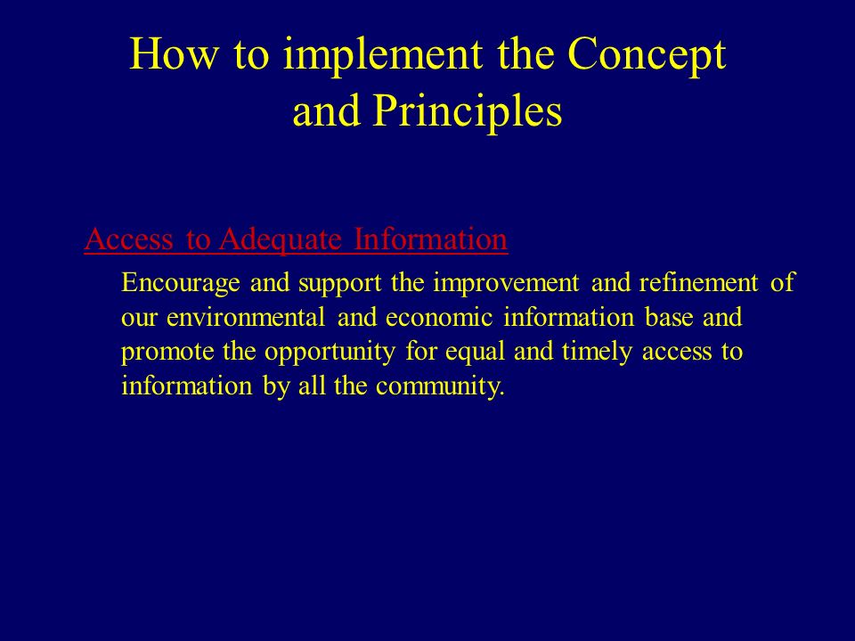 How to implement the Concept and Principles Access to Adequate Information Encourage and support the improvement and refinement of our environmental and economic information base and promote the opportunity for equal and timely access to information by all the community.