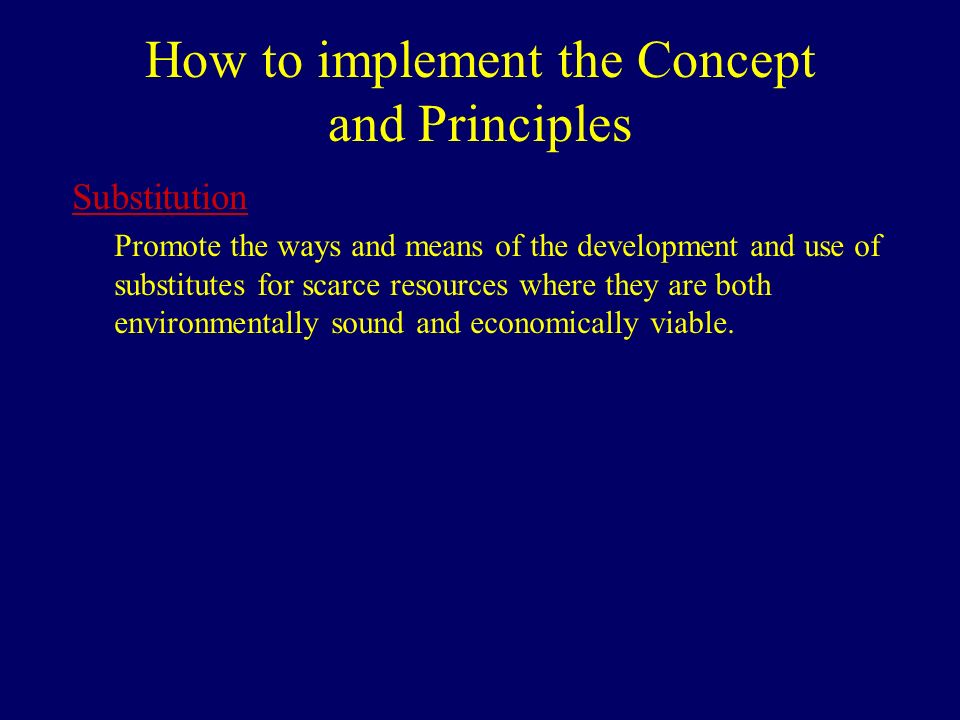 How to implement the Concept and Principles Substitution Promote the ways and means of the development and use of substitutes for scarce resources where they are both environmentally sound and economically viable.