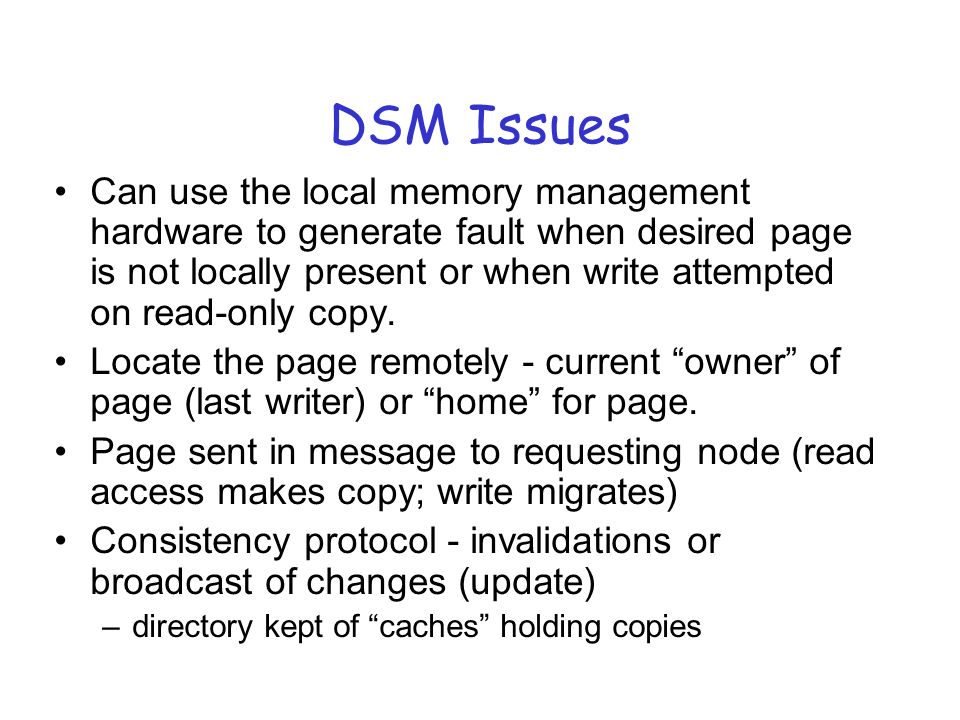 DSM Issues Can use the local memory management hardware to generate fault when desired page is not locally present or when write attempted on read-only copy.