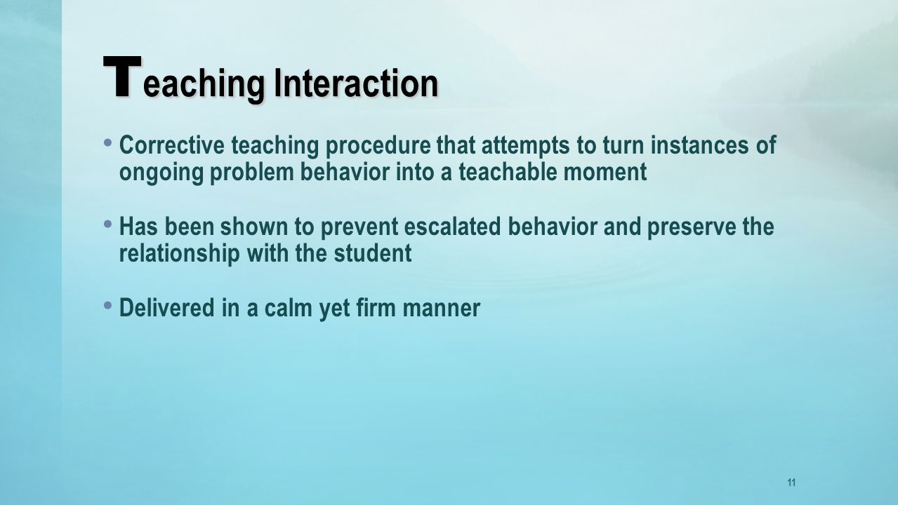 T eaching Interaction Corrective teaching procedure that attempts to turn instances of ongoing problem behavior into a teachable moment Has been shown to prevent escalated behavior and preserve the relationship with the student Delivered in a calm yet firm manner 11