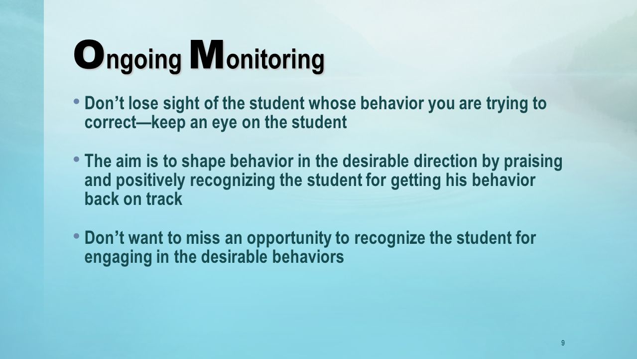 O ngoing M onitoring Don’t lose sight of the student whose behavior you are trying to correct—keep an eye on the student The aim is to shape behavior in the desirable direction by praising and positively recognizing the student for getting his behavior back on track Don’t want to miss an opportunity to recognize the student for engaging in the desirable behaviors 9