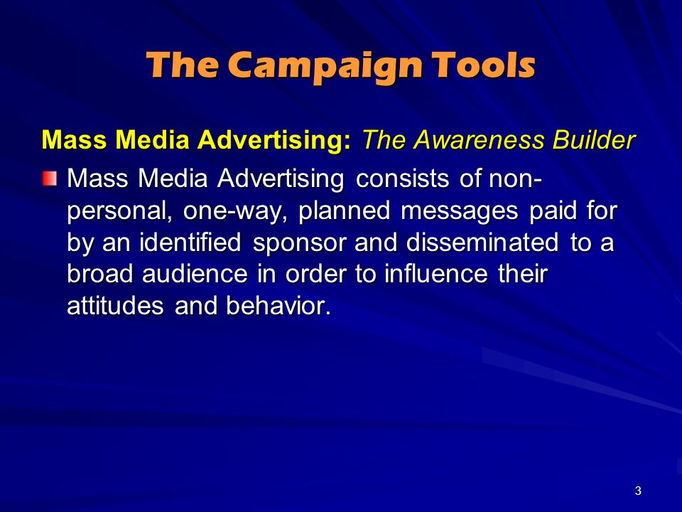 The Campaign Tools Mass Media Advertising: The Awareness Builder Mass Media Advertising consists of non- personal, one-way, planned messages paid for by an identified sponsor and disseminated to a broad audience in order to influence their attitudes and behavior.