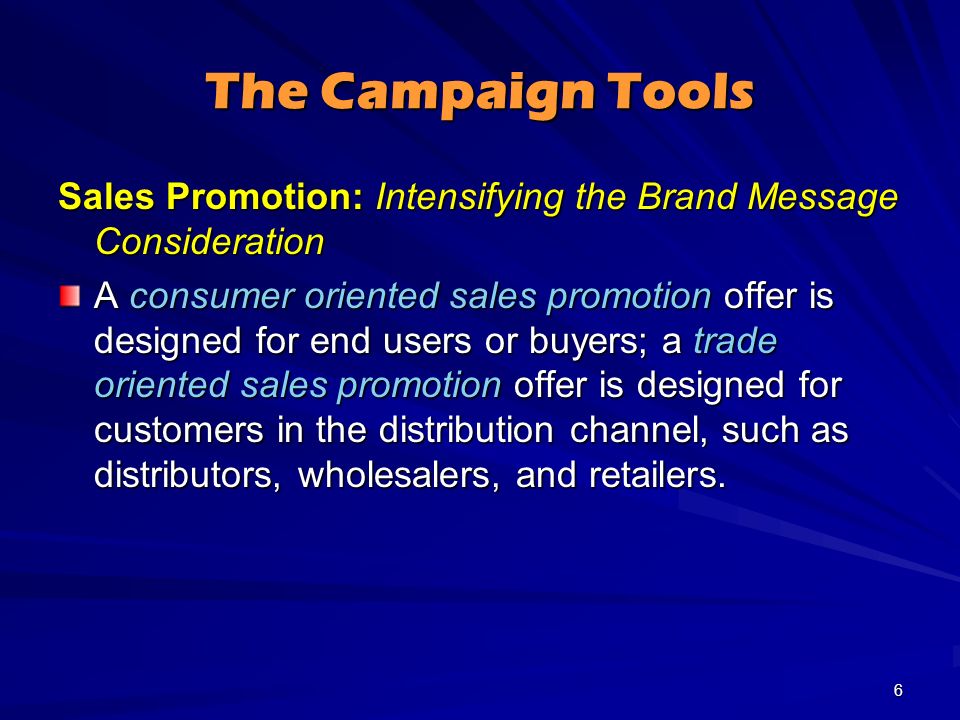 The Campaign Tools Sales Promotion: Intensifying the Brand Message Consideration A consumer oriented sales promotion offer is designed for end users or buyers; a trade oriented sales promotion offer is designed for customers in the distribution channel, such as distributors, wholesalers, and retailers.