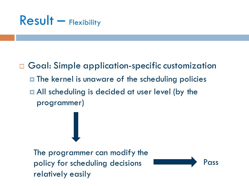  Goal: Simple application-specific customization  The kernel is unaware of the scheduling policies  All scheduling is decided at user level (by the programmer) Result – Flexibility The programmer can modify the policy for scheduling decisions relatively easily Pass