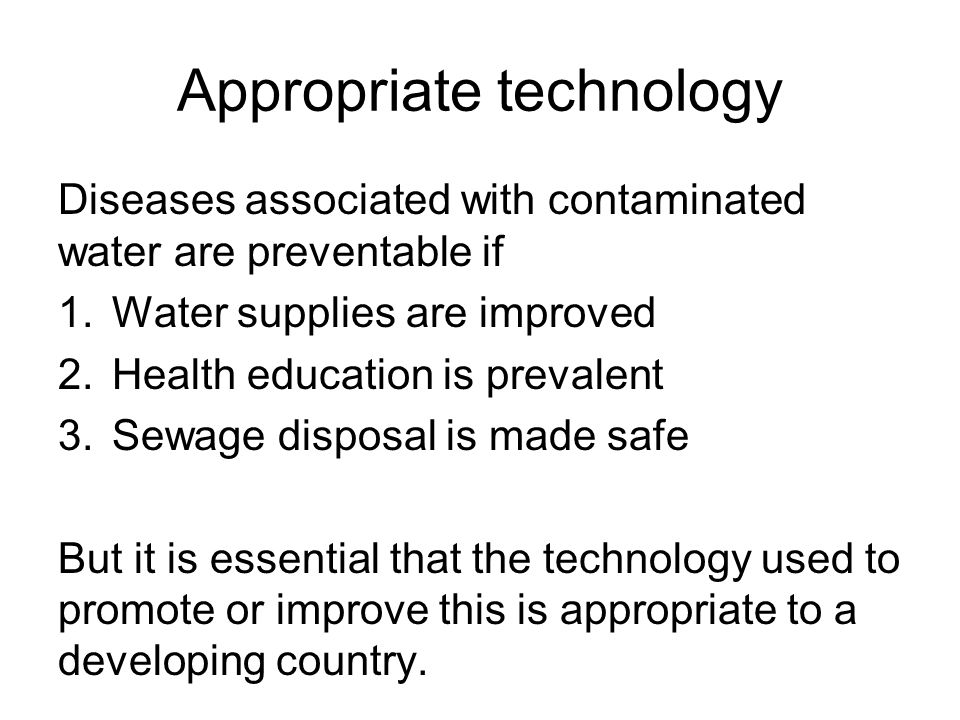 Appropriate technology Diseases associated with contaminated water are preventable if 1.Water supplies are improved 2.Health education is prevalent 3.Sewage disposal is made safe But it is essential that the technology used to promote or improve this is appropriate to a developing country.