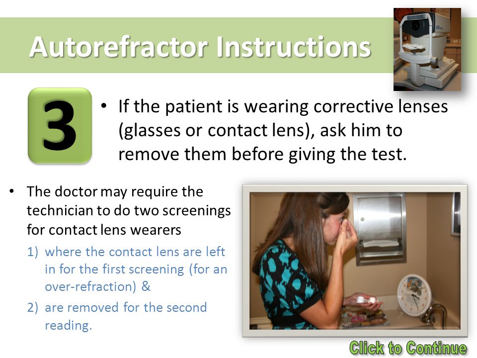 Autorefractor Instructions If the patient is wearing corrective lenses (glasses or contact lens), ask him to remove them before giving the test.