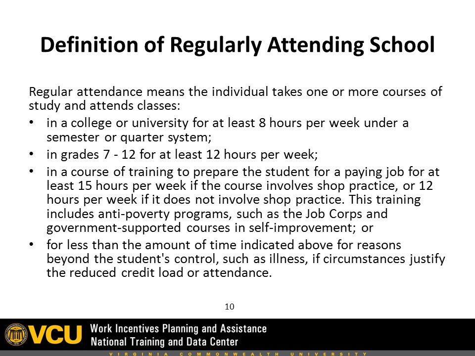 Definition of Regularly Attending School Regular attendance means the individual takes one or more courses of study and attends classes: in a college or university for at least 8 hours per week under a semester or quarter system; in grades for at least 12 hours per week; in a course of training to prepare the student for a paying job for at least 15 hours per week if the course involves shop practice, or 12 hours per week if it does not involve shop practice.