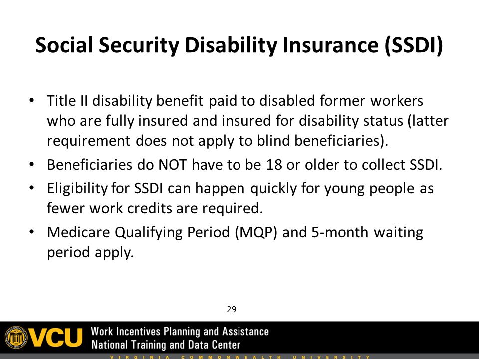 Social Security Disability Insurance (SSDI) Title II disability benefit paid to disabled former workers who are fully insured and insured for disability status (latter requirement does not apply to blind beneficiaries).