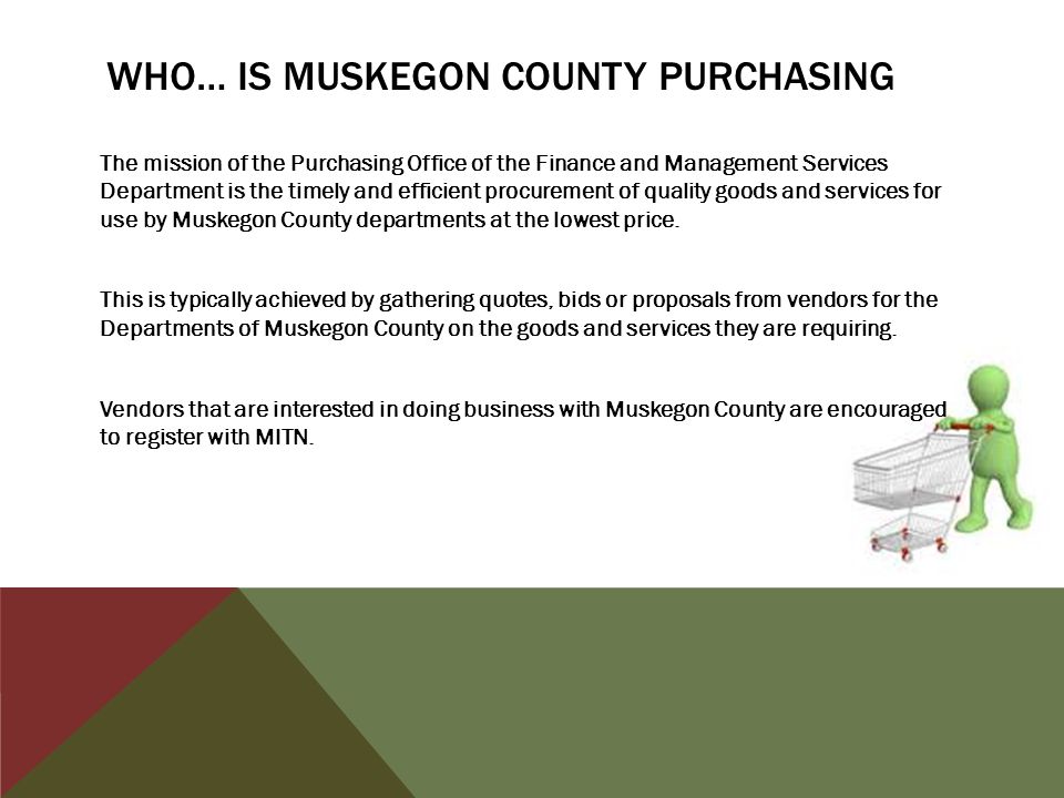 WHO… IS MUSKEGON COUNTY PURCHASING The mission of the Purchasing Office of the Finance and Management Services Department is the timely and efficient procurement of quality goods and services for use by Muskegon County departments at the lowest price.