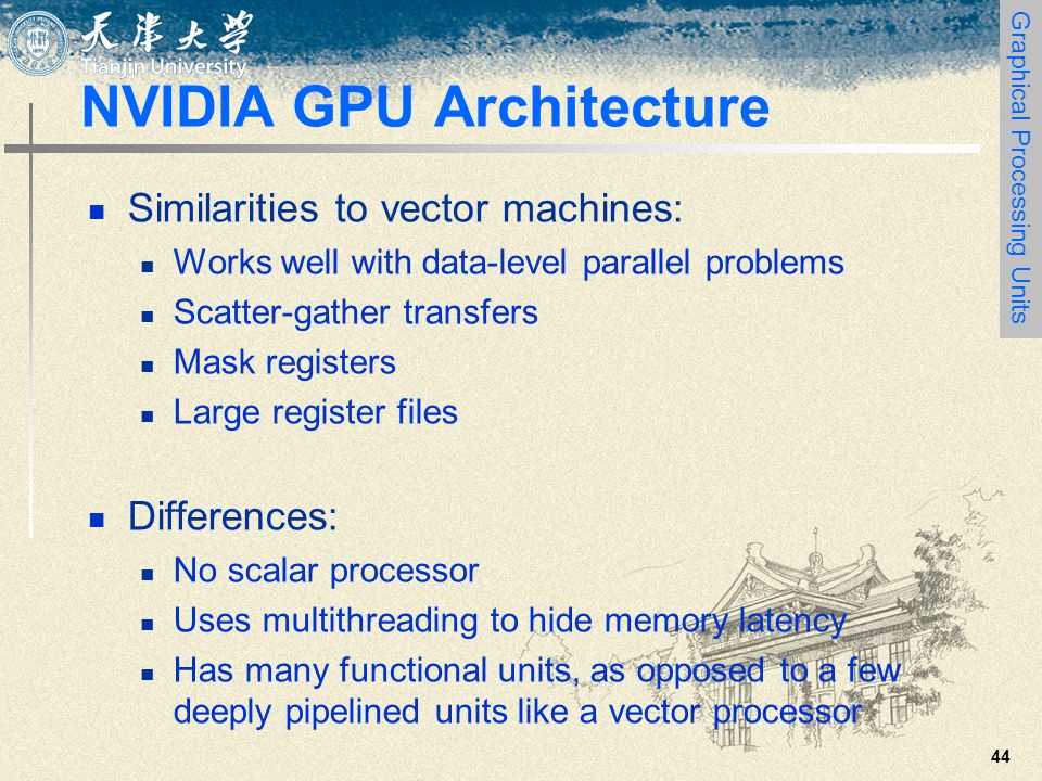 44 NVIDIA GPU Architecture Similarities to vector machines: Works well with data-level parallel problems Scatter-gather transfers Mask registers Large register files Differences: No scalar processor Uses multithreading to hide memory latency Has many functional units, as opposed to a few deeply pipelined units like a vector processor Graphical Processing Units