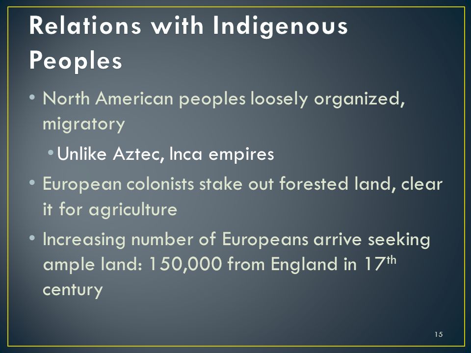 15 North American peoples loosely organized, migratory Unlike Aztec, Inca empires European colonists stake out forested land, clear it for agriculture Increasing number of Europeans arrive seeking ample land: 150,000 from England in 17 th century
