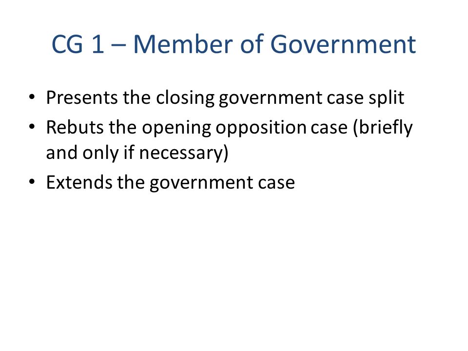 CG 1 – Member of Government Presents the closing government case split Rebuts the opening opposition case (briefly and only if necessary) Extends the government case