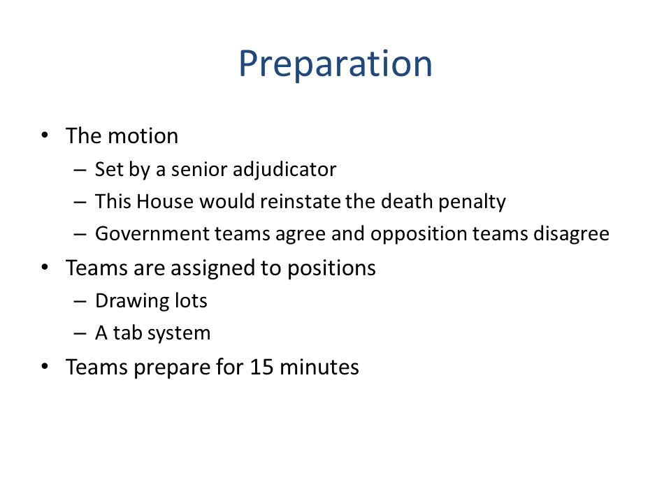 Preparation The motion – Set by a senior adjudicator – This House would reinstate the death penalty – Government teams agree and opposition teams disagree Teams are assigned to positions – Drawing lots – A tab system Teams prepare for 15 minutes