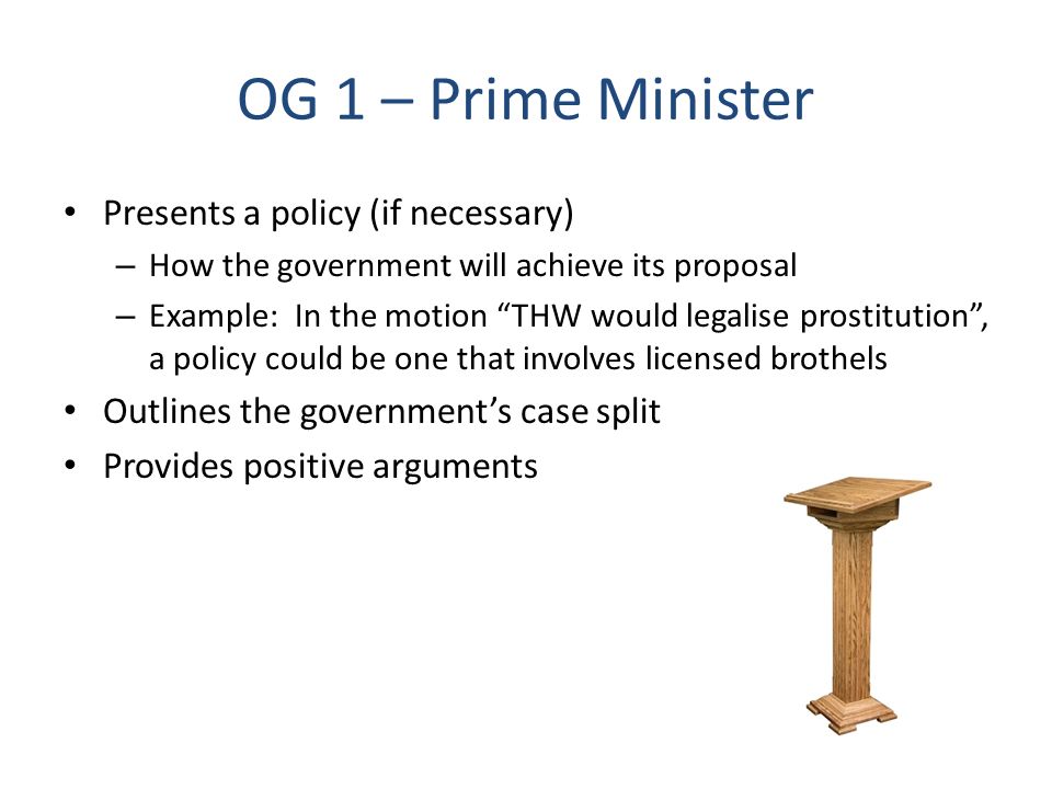 OG 1 – Prime Minister Presents a policy (if necessary) – How the government will achieve its proposal – Example: In the motion THW would legalise prostitution , a policy could be one that involves licensed brothels Outlines the government’s case split Provides positive arguments