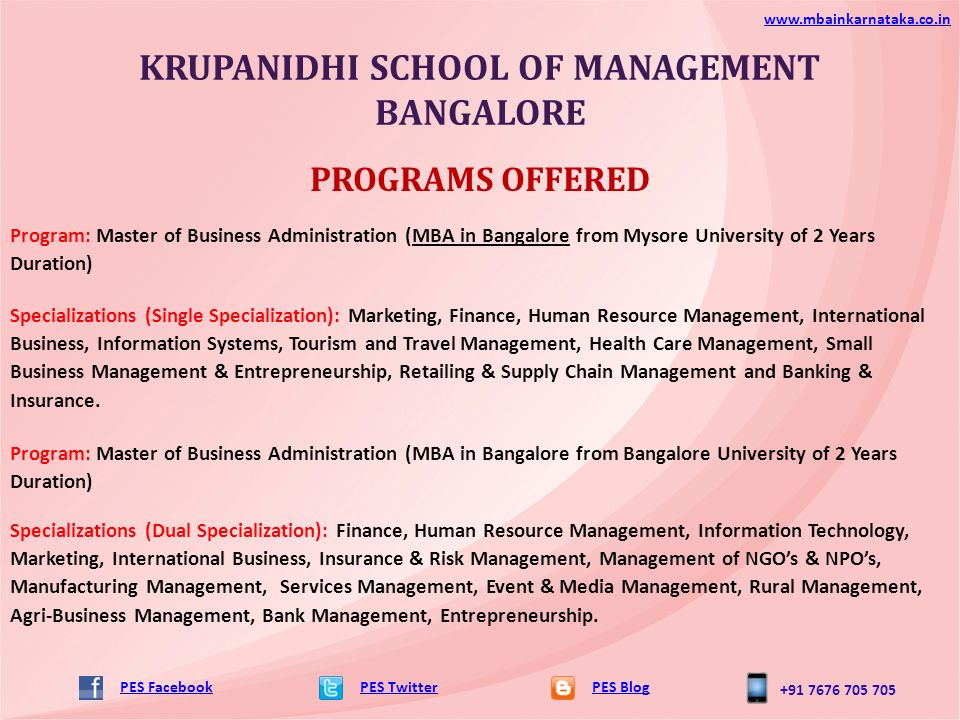 KRUPANIDHI SCHOOL OF MANAGEMENT BANGALORE PES TwitterPES Blog   PES Facebook PROGRAMS OFFERED Program: Master of Business Administration (MBA in Bangalore from Mysore University of 2 Years Duration) Specializations (Single Specialization): Marketing, Finance, Human Resource Management, International Business, Information Systems, Tourism and Travel Management, Health Care Management, Small Business Management & Entrepreneurship, Retailing & Supply Chain Management and Banking & Insurance.