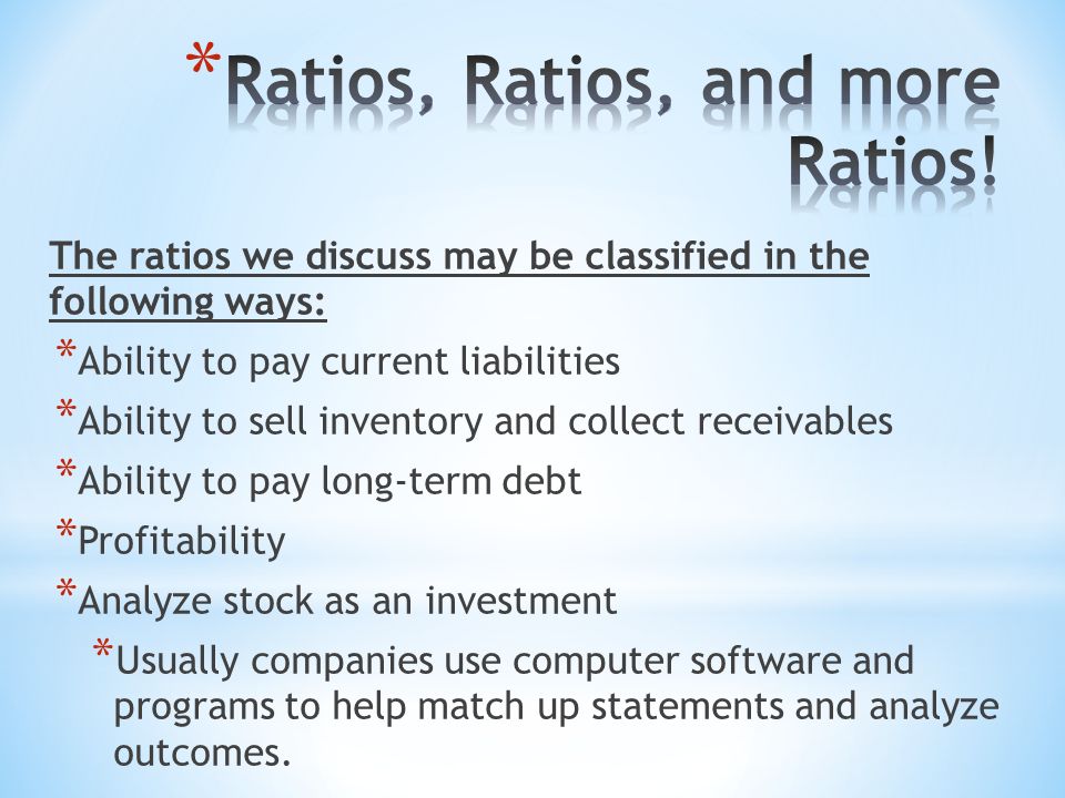 The ratios we discuss may be classified in the following ways: * Ability to pay current liabilities * Ability to sell inventory and collect receivables * Ability to pay long-term debt * Profitability * Analyze stock as an investment * Usually companies use computer software and programs to help match up statements and analyze outcomes.