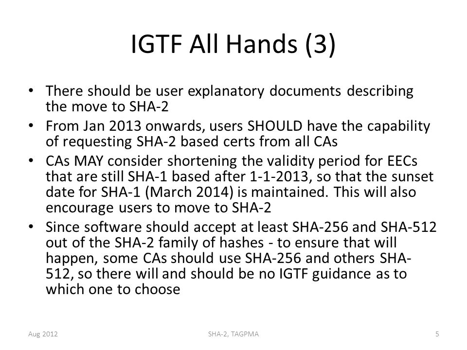 IGTF All Hands (3) There should be user explanatory documents describing the move to SHA-2 From Jan 2013 onwards, users SHOULD have the capability of requesting SHA-2 based certs from all CAs CAs MAY consider shortening the validity period for EECs that are still SHA-1 based after , so that the sunset date for SHA-1 (March 2014) is maintained.