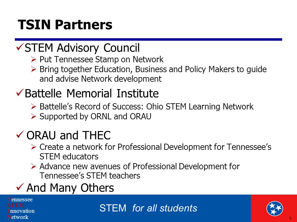 STEM for all students Tennessee STEM Innovation Network TSIN Partners STEM Advisory Council  Put Tennessee Stamp on Network  Bring together Education, Business and Policy Makers to guide and advise Network development Battelle Memorial Institute  Battelle’s Record of Success: Ohio STEM Learning Network  Supported by ORNL and ORAU ORAU and THEC  Create a network for Professional Development for Tennessee’s STEM educators  Advance new avenues of Professional Development for Tennessee’s STEM teachers And Many Others 8