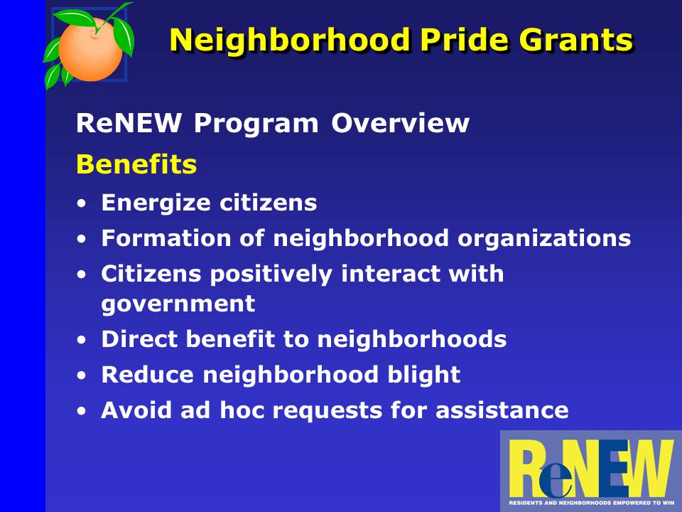 Neighborhood Pride Grants ReNEW Program Overview Benefits Energize citizens Formation of neighborhood organizations Citizens positively interact with government Direct benefit to neighborhoods Reduce neighborhood blight Avoid ad hoc requests for assistance