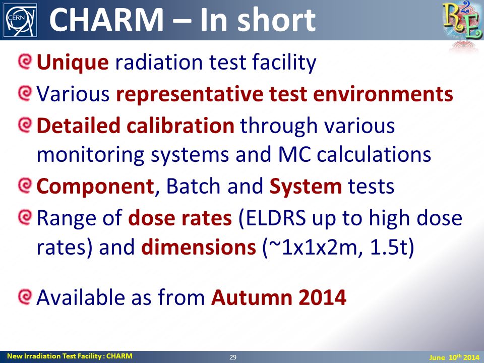 New Irradiation Test Facility : CHARM June 10 th 2014 Unique radiation test facility Various representative test environments Detailed calibration through various monitoring systems and MC calculations Component, Batch and System tests Range of dose rates (ELDRS up to high dose rates) and dimensions (~1x1x2m, 1.5t) Available as from Autumn 2014 CHARM – In short 29