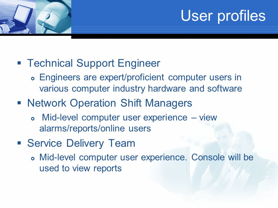 User profiles  Technical Support Engineer  Engineers are expert/proficient computer users in various computer industry hardware and software  Network Operation Shift Managers  Mid-level computer user experience – view alarms/reports/online users  Service Delivery Team  Mid-level computer user experience.