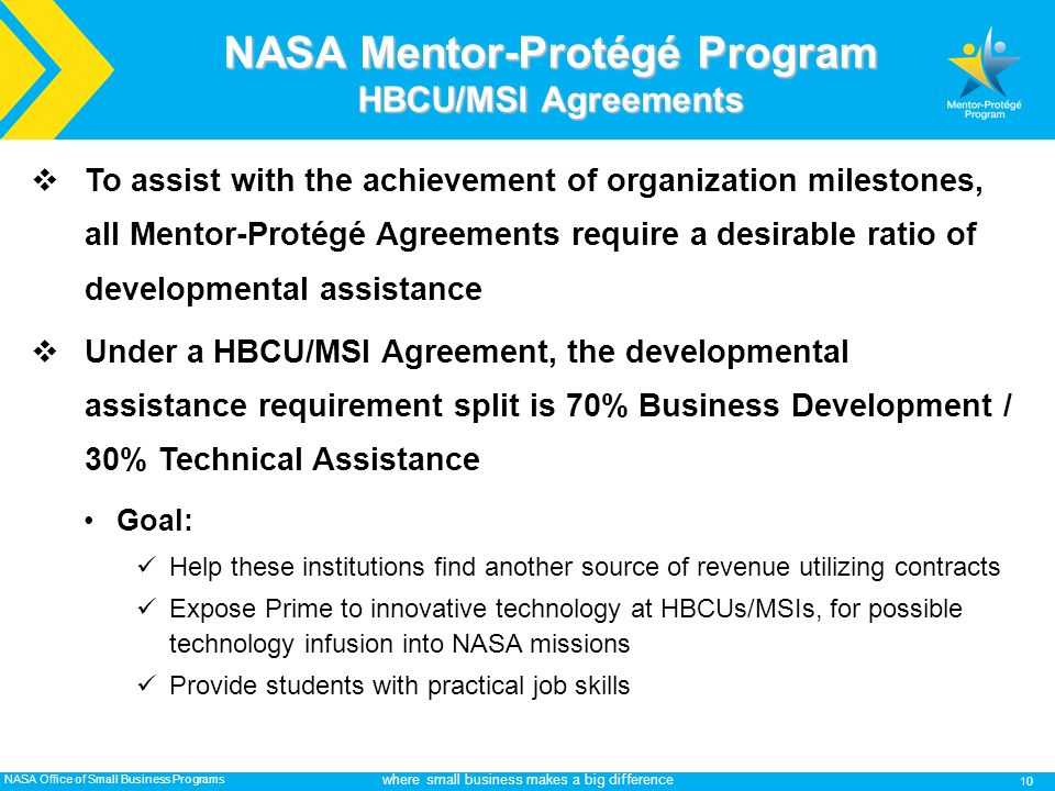 NASA Office of Small Business Programs where small business makes a big difference NASA Mentor-Protégé Program HBCU/MSI Agreements  To assist with the achievement of organization milestones, all Mentor-Protégé Agreements require a desirable ratio of developmental assistance  Under a HBCU/MSI Agreement, the developmental assistance requirement split is 70% Business Development / 30% Technical Assistance Goal: Help these institutions find another source of revenue utilizing contracts Expose Prime to innovative technology at HBCUs/MSIs, for possible technology infusion into NASA missions Provide students with practical job skills 10