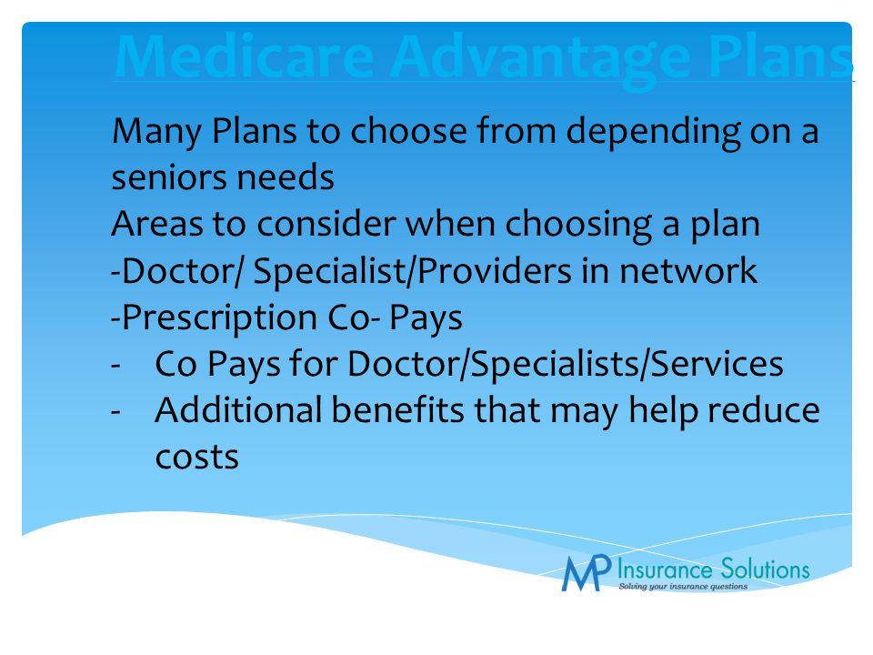 Medicare Advantage Plans Many Plans to choose from depending on a seniors needs Areas to consider when choosing a plan -Doctor/ Specialist/Providers in network -Prescription Co- Pays -Co Pays for Doctor/Specialists/Services -Additional benefits that may help reduce costs