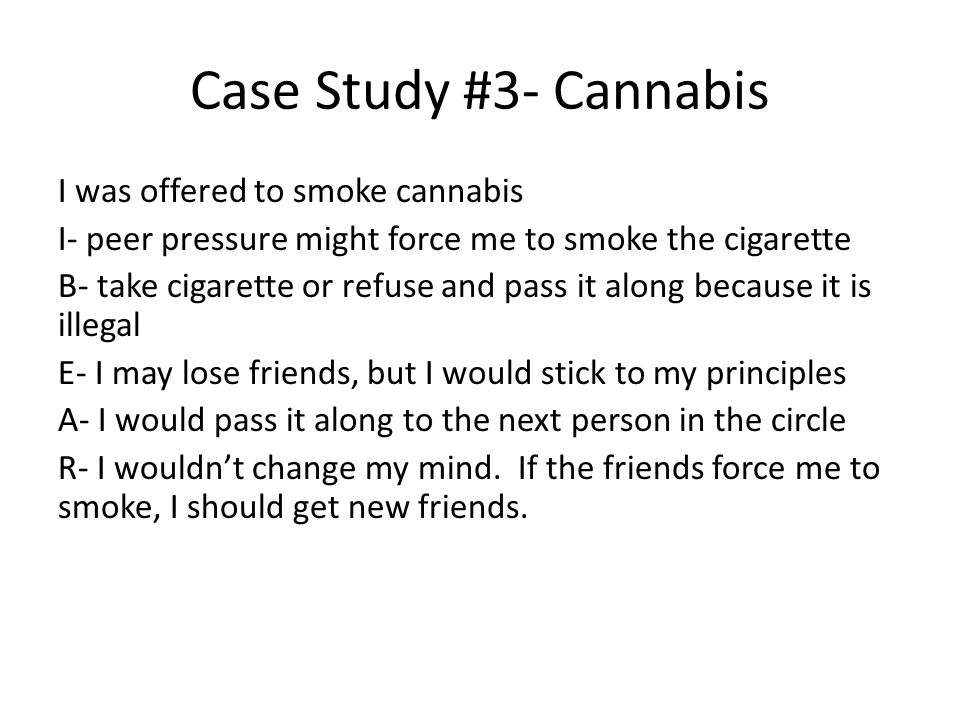 Case Study #3- Cannabis I was offered to smoke cannabis I- peer pressure might force me to smoke the cigarette B- take cigarette or refuse and pass it along because it is illegal E- I may lose friends, but I would stick to my principles A- I would pass it along to the next person in the circle R- I wouldn’t change my mind.