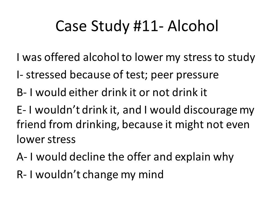 Case Study #11- Alcohol I was offered alcohol to lower my stress to study I- stressed because of test; peer pressure B- I would either drink it or not drink it E- I wouldn’t drink it, and I would discourage my friend from drinking, because it might not even lower stress A- I would decline the offer and explain why R- I wouldn’t change my mind