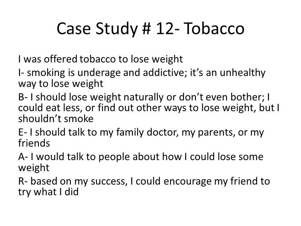 Case Study # 12- Tobacco I was offered tobacco to lose weight I- smoking is underage and addictive; it’s an unhealthy way to lose weight B- I should lose weight naturally or don’t even bother; I could eat less, or find out other ways to lose weight, but I shouldn’t smoke E- I should talk to my family doctor, my parents, or my friends A- I would talk to people about how I could lose some weight R- based on my success, I could encourage my friend to try what I did