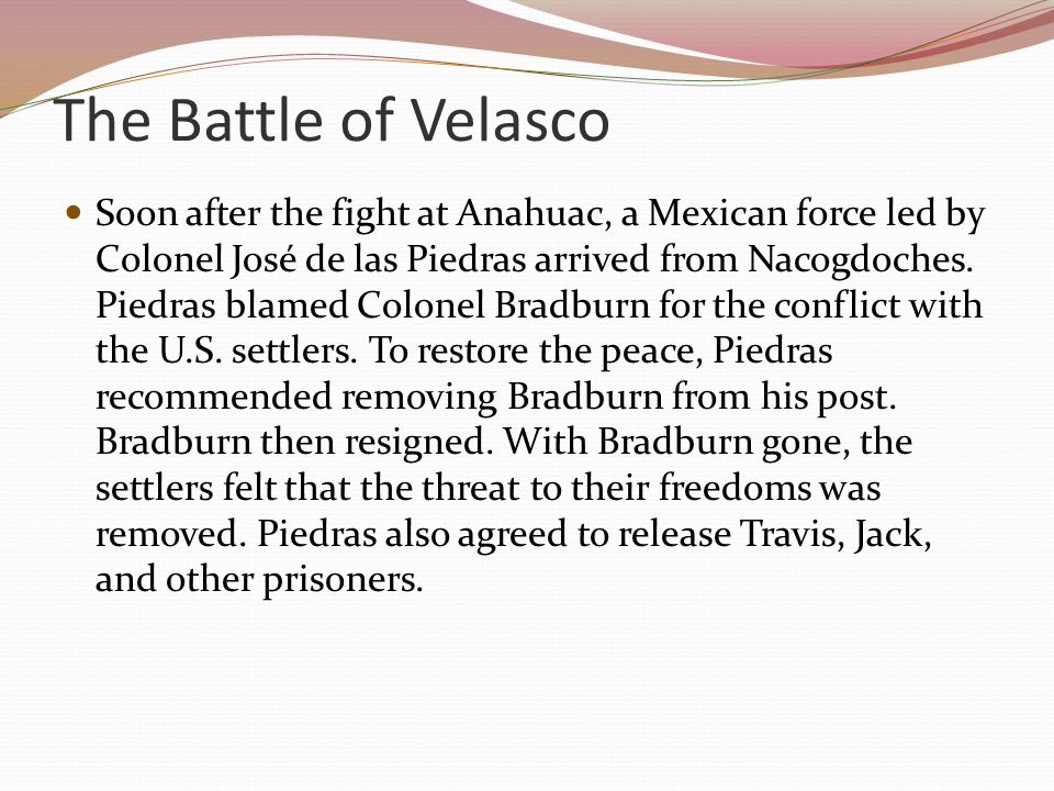 The Battle of Velasco Soon after the fight at Anahuac, a Mexican force led by Colonel José de las Piedras arrived from Nacogdoches.