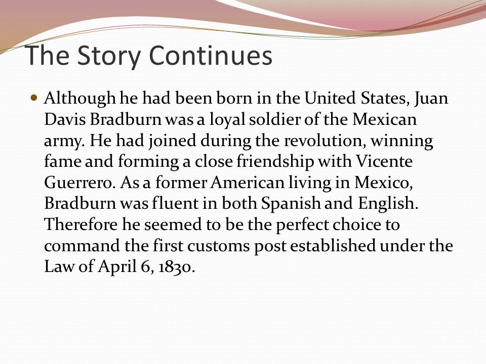 The Story Continues Although he had been born in the United States, Juan Davis Bradburn was a loyal soldier of the Mexican army.